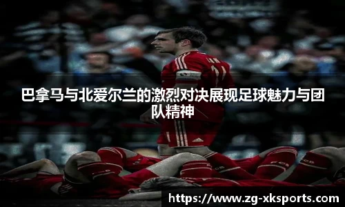 巴拿马与北爱尔兰的激烈对决展现足球魅力与团队精神